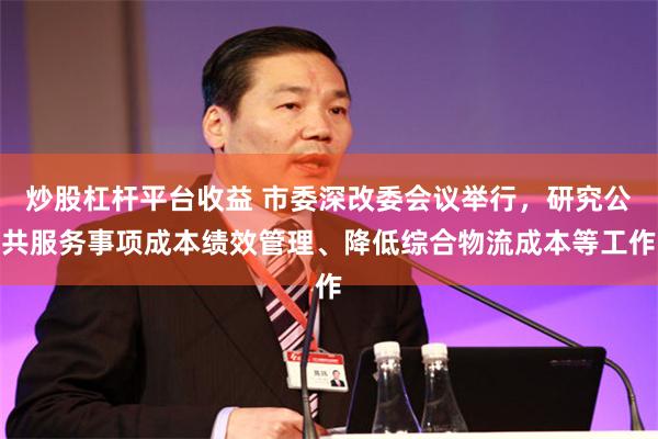 炒股杠杆平台收益 市委深改委会议举行，研究公共服务事项成本绩效管理、降低综合物流成本等工作