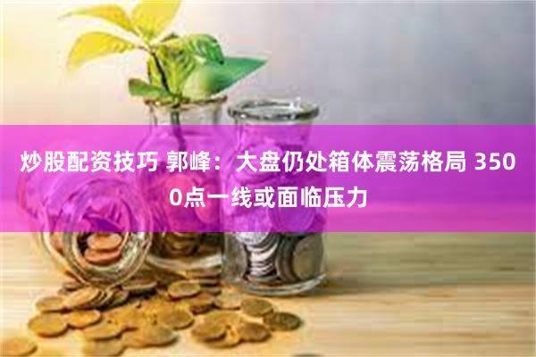 炒股配资技巧 郭峰：大盘仍处箱体震荡格局 3500点一线或面临压力