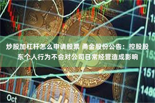 炒股加杠杆怎么申请股票 甬金股份公告：控股股东个人行为不会对公司日常经营造成影响