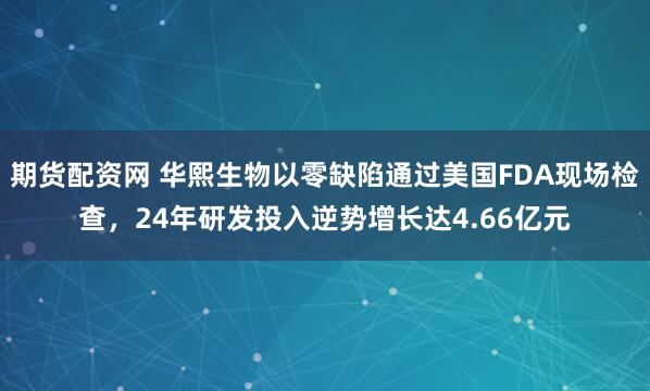 期货配资网 华熙生物以零缺陷通过美国FDA现场检查，24年研发投入逆势增长达4.66亿元