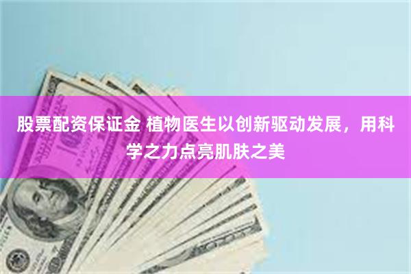 股票配资保证金 植物医生以创新驱动发展，用科学之力点亮肌肤之美