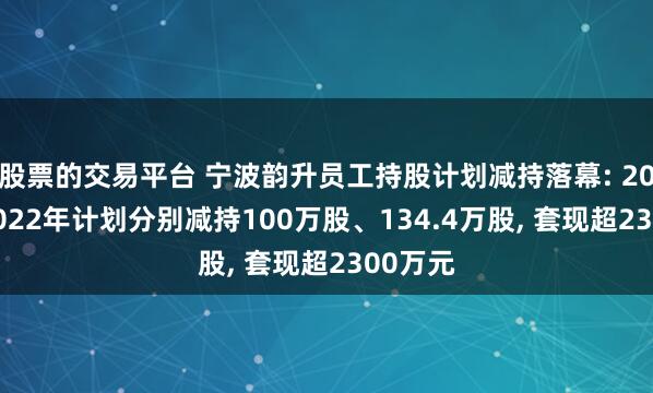 股票的交易平台 宁波韵升员工持股计划减持落幕: 2020与2022年计划分别减持100万股、134.4万股, 套现超2300万元