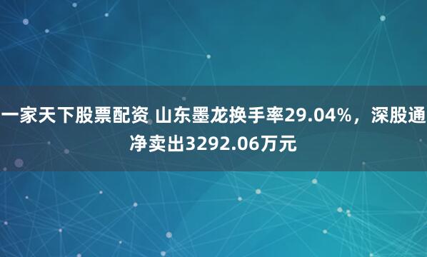 一家天下股票配资 山东墨龙换手率29.04%，深股通净卖出3292.06万元