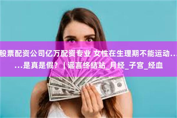 股票配资公司亿万配资专业 女性在生理期不能运动……是真是假？ | 谣言终结站_月经_子宫_经血