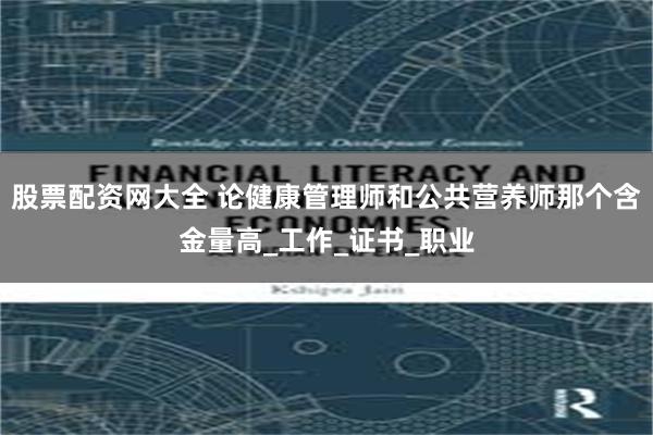 股票配资网大全 论健康管理师和公共营养师那个含金量高_工作_证书_职业