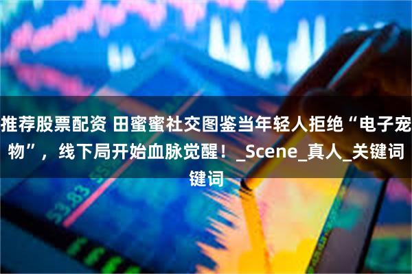 推荐股票配资 田蜜蜜社交图鉴当年轻人拒绝“电子宠物”，线下局开始血脉觉醒！_Scene_真人_关键词