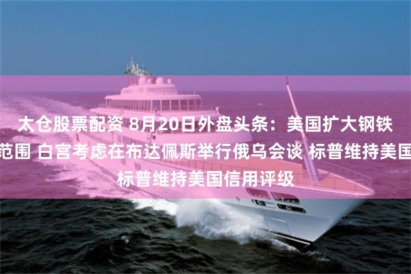 太仓股票配资 8月20日外盘头条：美国扩大钢铁和铝关税范围 白宫考虑在布达佩斯举行俄乌会谈 标普维持美国信用评级