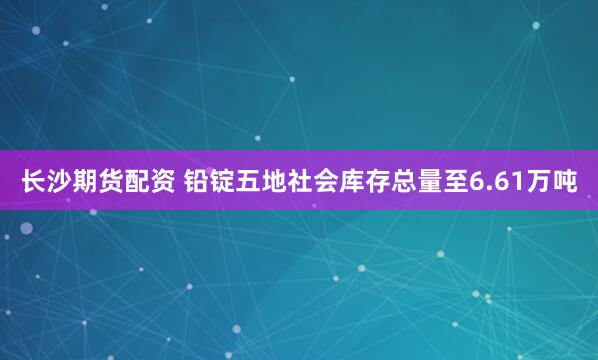 长沙期货配资 铅锭五地社会库存总量至6.61万吨