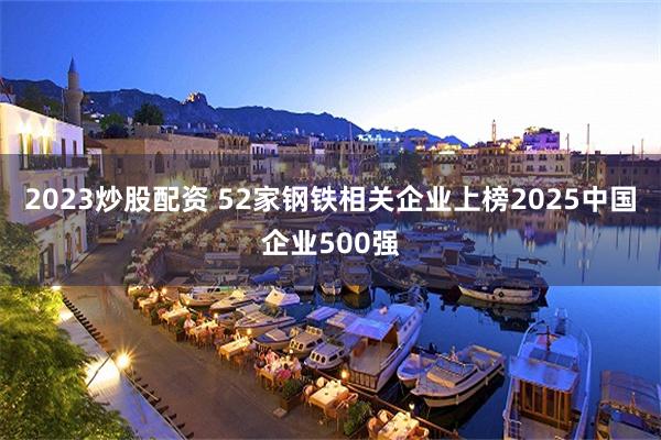 2023炒股配资 52家钢铁相关企业上榜2025中国企业500强
