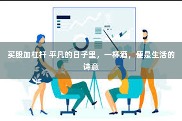 买股加杠杆 平凡的日子里，一杯酒，便是生活的诗意