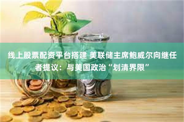 线上股票配资平台搭建 美联储主席鲍威尔向继任者提议：与美国政治“划清界限”
