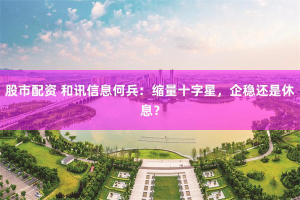 股市配资 和讯信息何兵：缩量十字星，企稳还是休息？