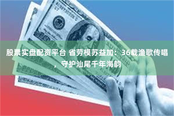 股票实盘配资平台 省劳模苏益加：36载渔歌传唱，守护汕尾千年海韵