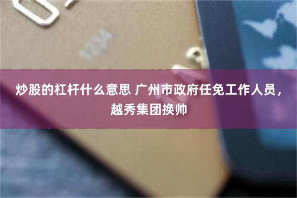 炒股的杠杆什么意思 广州市政府任免工作人员，越秀集团换帅
