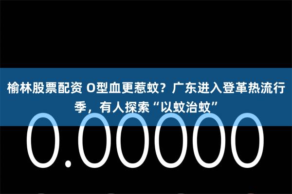 榆林股票配资 O型血更惹蚊？广东进入登革热流行季，有人探索“以蚊治蚊”