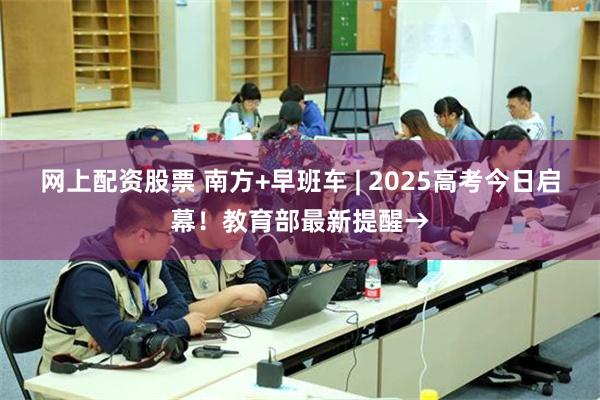 网上配资股票 南方+早班车 | 2025高考今日启幕！教育部最新提醒→
