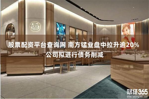 股票配资平台查询网 南方锰业盘中拉升逾20% 公司拟进行债务削减