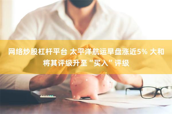 网络炒股杠杆平台 太平洋航运早盘涨近5% 大和将其评级升至“买入”评级