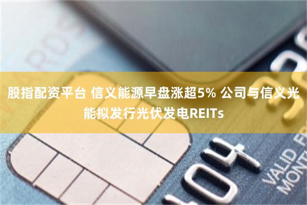 股指配资平台 信义能源早盘涨超5% 公司与信义光能拟发行光伏发电REITs