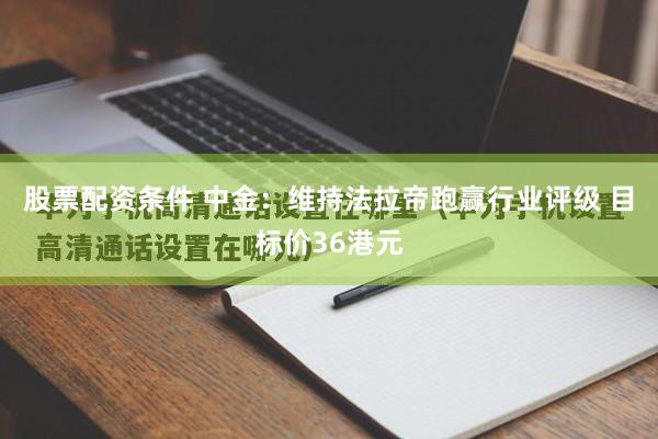 股票配资条件 中金：维持法拉帝跑赢行业评级 目标价36港元