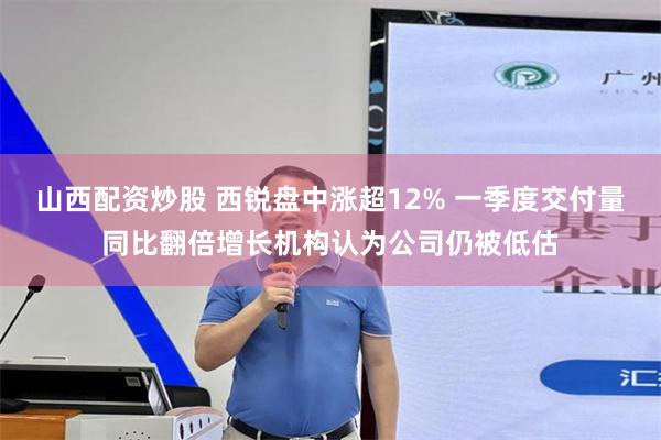 山西配资炒股 西锐盘中涨超12% 一季度交付量同比翻倍增长机构认为公司仍被低估