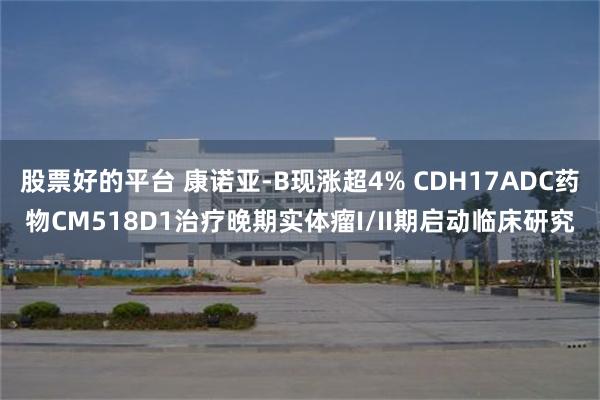 股票好的平台 康诺亚-B现涨超4% CDH17ADC药物CM518D1治疗晚期实体瘤I/II期启动临床研究
