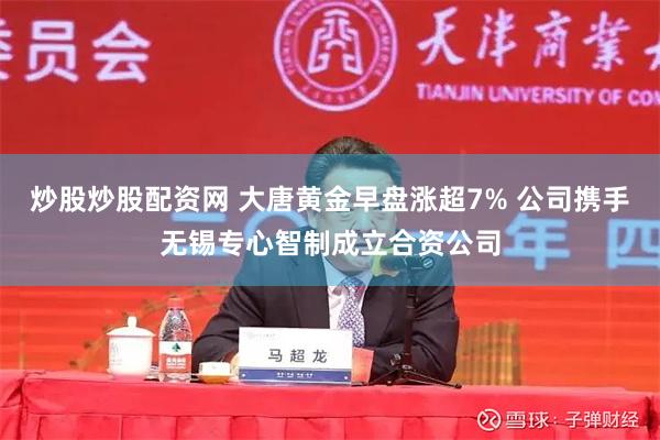 炒股炒股配资网 大唐黄金早盘涨超7% 公司携手无锡专心智制成立合资公司