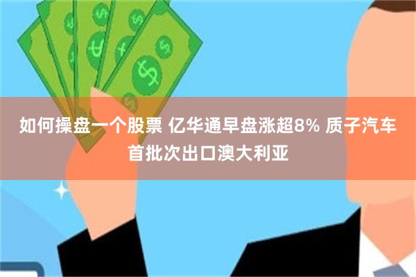 如何操盘一个股票 亿华通早盘涨超8% 质子汽车首批次出口澳大利亚