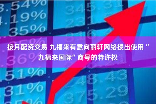 按月配资交易 九福来有意向丽轩网络授出使用“九福来国际”商号的特许权