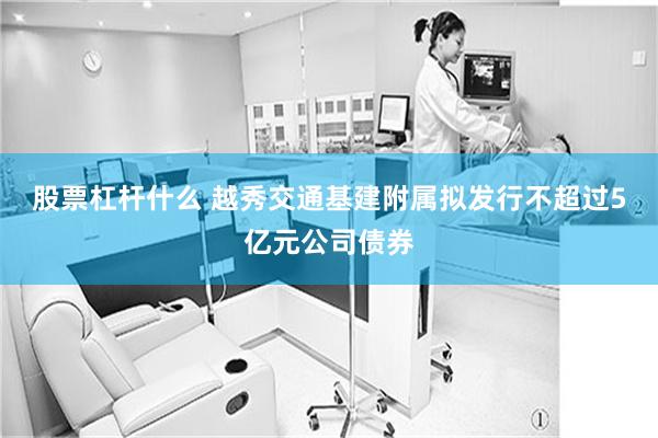 股票杠杆什么 越秀交通基建附属拟发行不超过5亿元公司债券