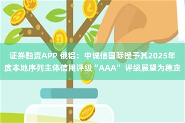 证券融资APP 俄铝：中诚信国际授予其2025年度本地序列主体信用评级“AAA” 评级展望为稳定