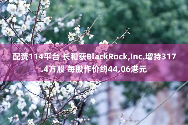 配资114平台 长和获BlackRock,Inc.增持317.4万股 每股作价约44.06港元