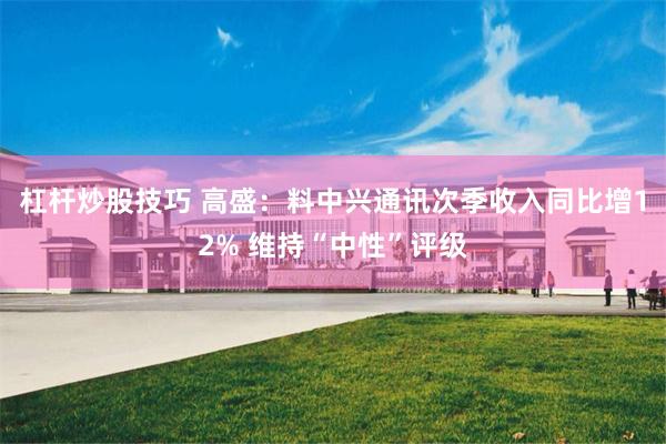 杠杆炒股技巧 高盛：料中兴通讯次季收入同比增12% 维持“中性”评级