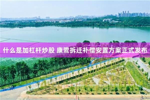 什么是加杠杆炒股 康鹭拆迁补偿安置方案正式发布