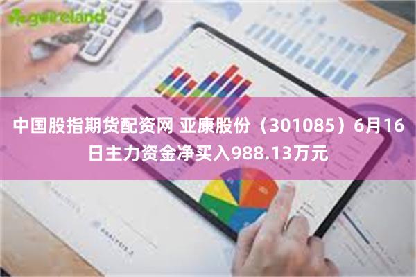 中国股指期货配资网 亚康股份（301085）6月16日主力资金净买入988.13万元