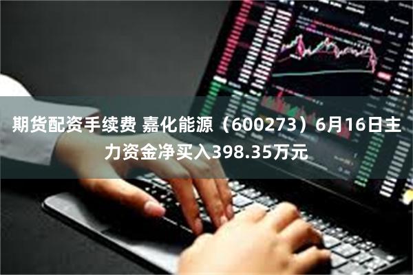 期货配资手续费 嘉化能源（600273）6月16日主力资金净买入398.35万元
