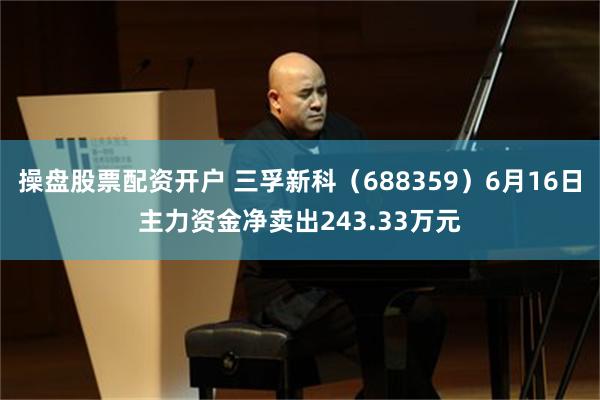 操盘股票配资开户 三孚新科（688359）6月16日主力资金净卖出243.33万元