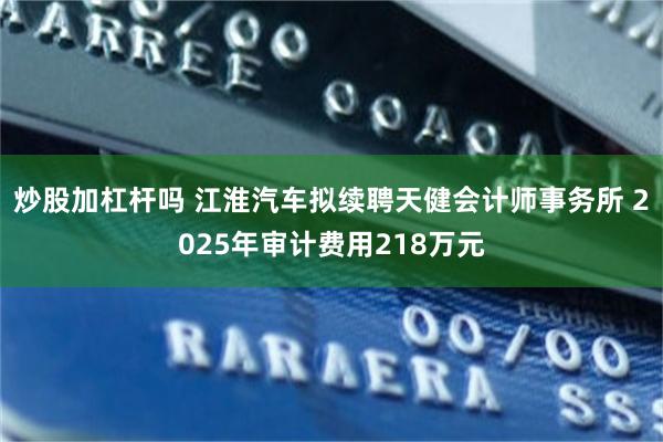 炒股加杠杆吗 江淮汽车拟续聘天健会计师事务所 2025年审计费用218万元