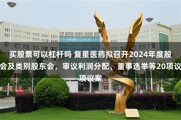 买股票可以杠杆吗 复星医药拟召开2024年度股东会及类别股东会，审议利润分配、董事选举等20项议案