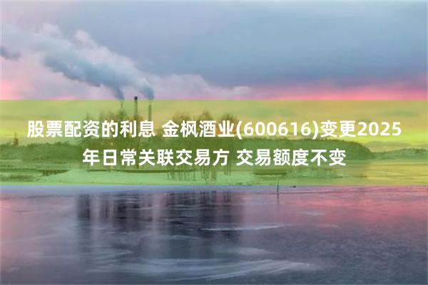 股票配资的利息 金枫酒业(600616)变更2025年日常关联交易方 交易额度不变