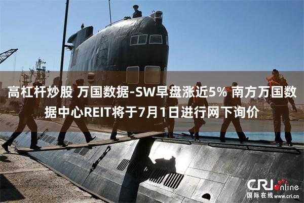 高杠杆炒股 万国数据-SW早盘涨近5% 南方万国数据中心REIT将于7月1日进行网下询价