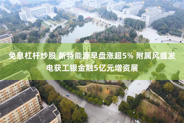 免息杠杆炒股 新特能源早盘涨超5% 附属风盛发电获工银金融5亿元增资展