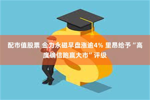 配市值股票 金力永磁早盘涨逾4% 里昂给予“高度确信跑赢大市”评级
