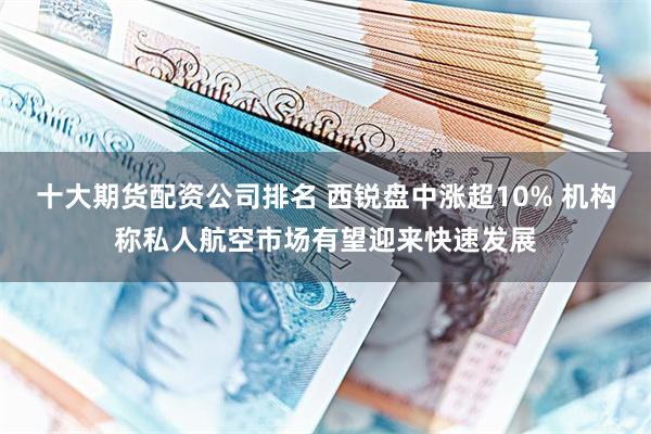 十大期货配资公司排名 西锐盘中涨超10% 机构称私人航空市场有望迎来快速发展