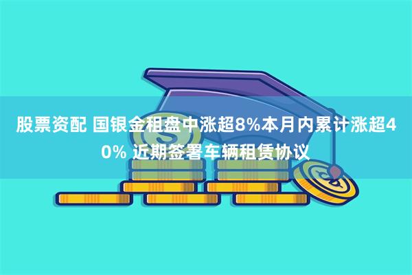 股票资配 国银金租盘中涨超8%本月内累计涨超40% 近期签署车辆租赁协议