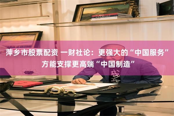萍乡市股票配资 一财社论：更强大的“中国服务” 方能支撑更高端“中国制造”