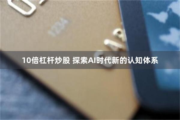 10倍杠杆炒股 探索AI时代新的认知体系
