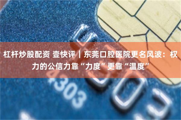 杠杆炒股配资 壹快评|东莞口腔医院更名风波:权力的公信力靠“力度”更靠“温度”