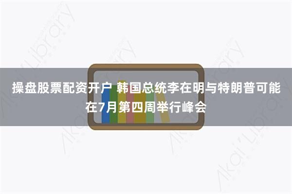 操盘股票配资开户 韩国总统李在明与特朗普可能在7月第四周举行峰会
