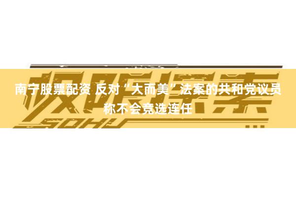南宁股票配资 反对“大而美”法案的共和党议员称不会竞选连任